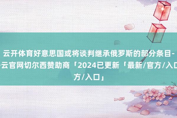 云开体育好意思国或将谈判继承俄罗斯的部分条目-开云官网切尔西赞助商「2024已更新「最新/官方/入口」