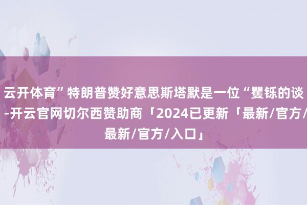 云开体育”特朗普赞好意思斯塔默是一位“矍铄的谈判者”-开云官网切尔西赞助商「2024已更新「最新/官方/入口」