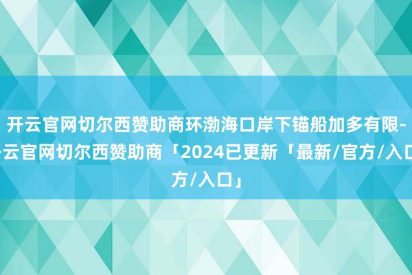 开云官网切尔西赞助商环渤海口岸下锚船加多有限-开云官网切尔西赞助商「2024已更新「最新/官方/入口」