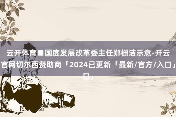 云开体育　　■国度发展改革委主任郑栅洁示意-开云官网切尔西赞助商「2024已更新「最新/官方/入口」