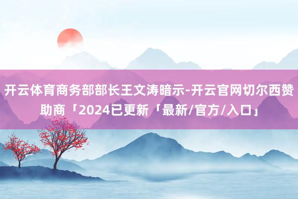 开云体育　　商务部部长王文涛暗示-开云官网切尔西赞助商「2024已更新「最新/官方/入口」