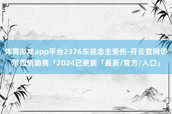 体育游戏app平台2376东说念主受伤-开云官网切尔西赞助商「2024已更新「最新/官方/入口」