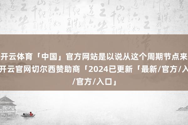 开云体育「中国」官方网站是以说从这个周期节点来讲-开云官网切尔西赞助商「2024已更新「最新/官方/入口」