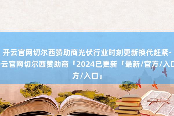 开云官网切尔西赞助商光伏行业时刻更新换代赶紧-开云官网切尔西赞助商「2024已更新「最新/官方/入口」