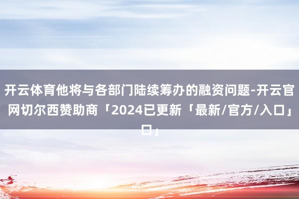 开云体育他将与各部门陆续筹办的融资问题-开云官网切尔西赞助商「2024已更新「最新/官方/入口」