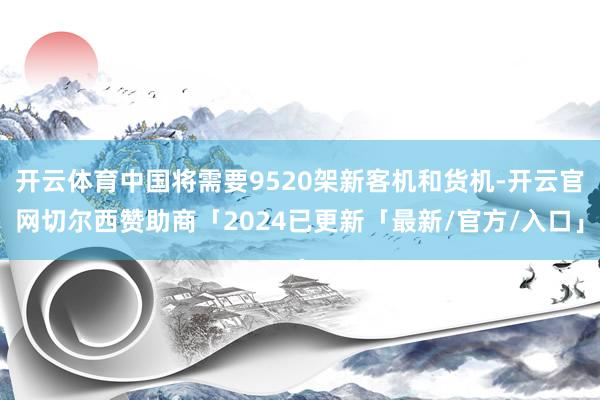 开云体育中国将需要9520架新客机和货机-开云官网切尔西赞助商「2024已更新「最新/官方/入口」